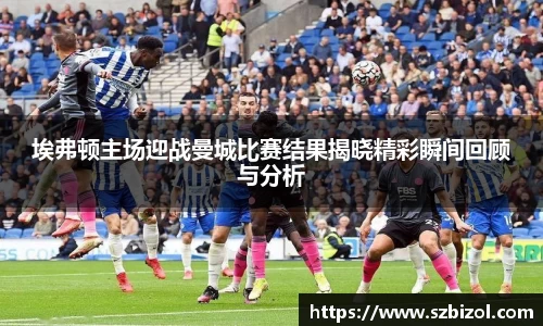 埃弗顿主场迎战曼城比赛结果揭晓精彩瞬间回顾与分析